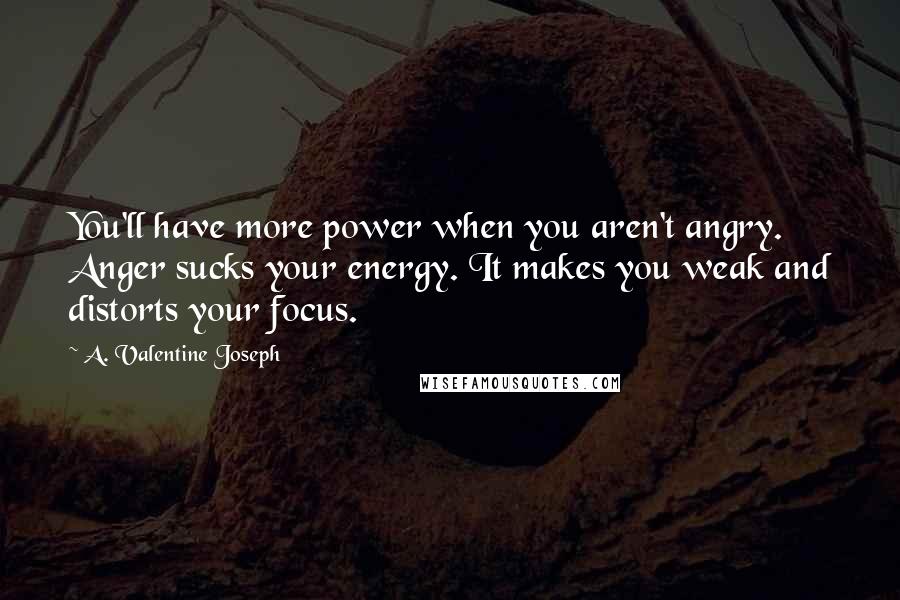 A. Valentine Joseph Quotes: You'll have more power when you aren't angry. Anger sucks your energy. It makes you weak and distorts your focus.