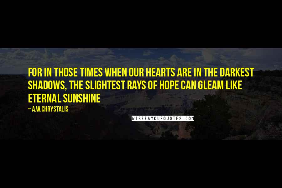 A.W.Chrystalis Quotes: For in those times when our hearts are in the darkest shadows, the slightest rays of hope can gleam like eternal sunshine