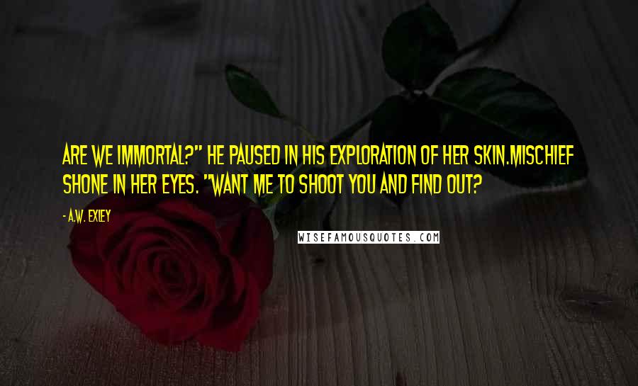 A.W. Exley Quotes: Are we immortal?" he paused in his exploration of her skin.Mischief shone in her eyes. "Want me to shoot you and find out?