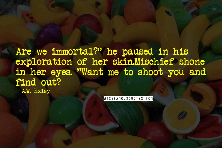 A.W. Exley Quotes: Are we immortal?" he paused in his exploration of her skin.Mischief shone in her eyes. "Want me to shoot you and find out?