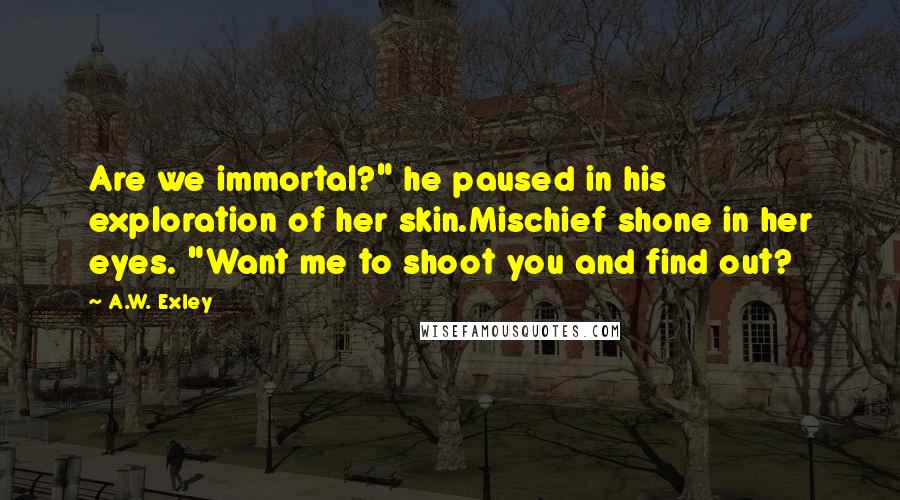 A.W. Exley Quotes: Are we immortal?" he paused in his exploration of her skin.Mischief shone in her eyes. "Want me to shoot you and find out?