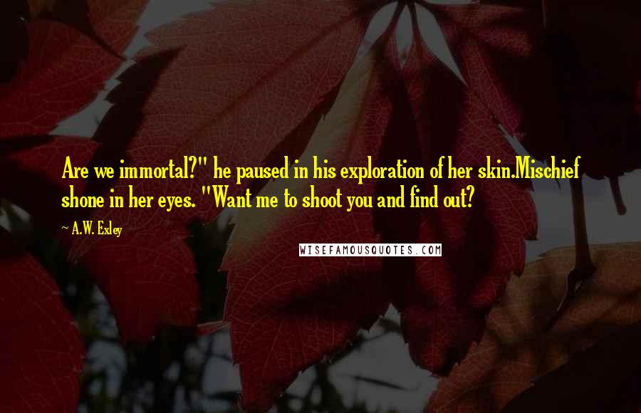 A.W. Exley Quotes: Are we immortal?" he paused in his exploration of her skin.Mischief shone in her eyes. "Want me to shoot you and find out?