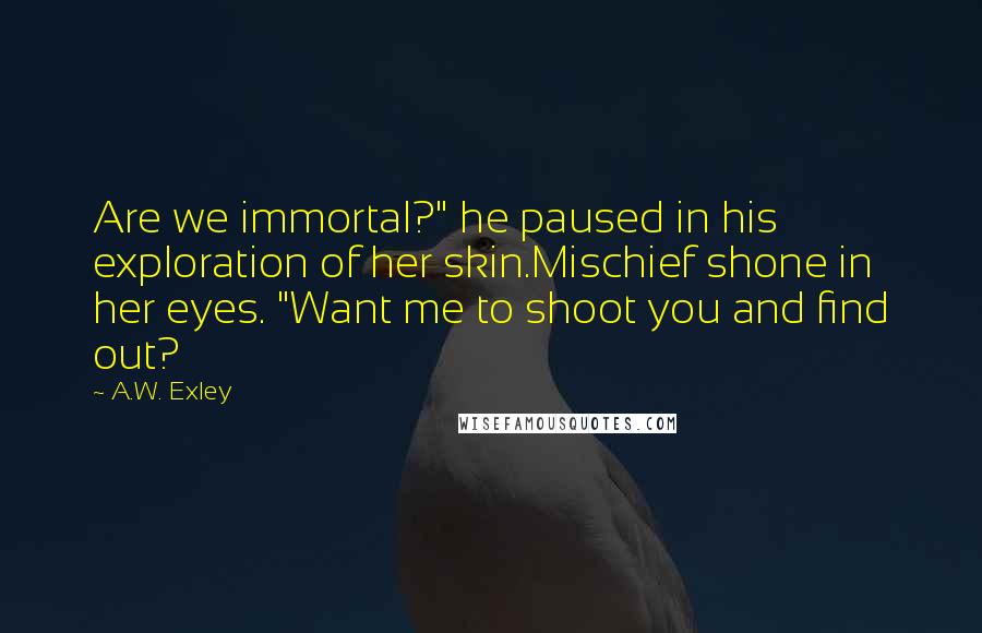 A.W. Exley Quotes: Are we immortal?" he paused in his exploration of her skin.Mischief shone in her eyes. "Want me to shoot you and find out?