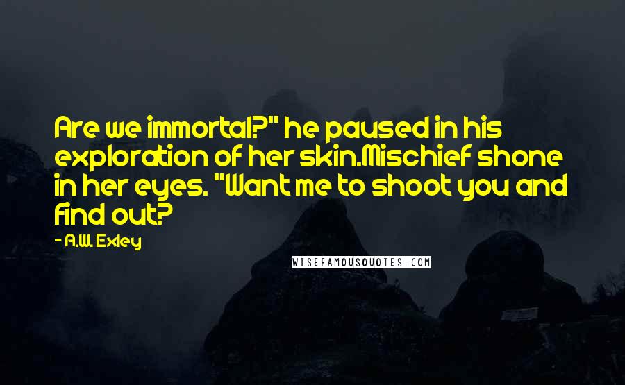 A.W. Exley Quotes: Are we immortal?" he paused in his exploration of her skin.Mischief shone in her eyes. "Want me to shoot you and find out?