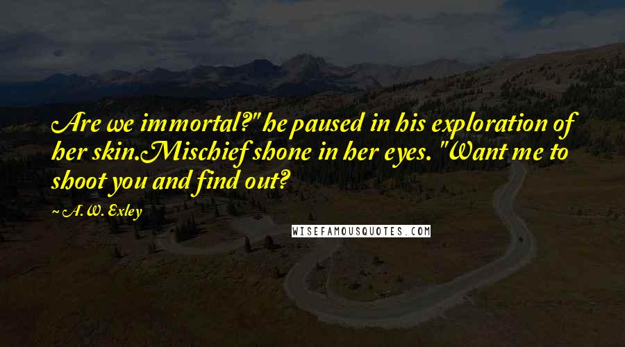 A.W. Exley Quotes: Are we immortal?" he paused in his exploration of her skin.Mischief shone in her eyes. "Want me to shoot you and find out?