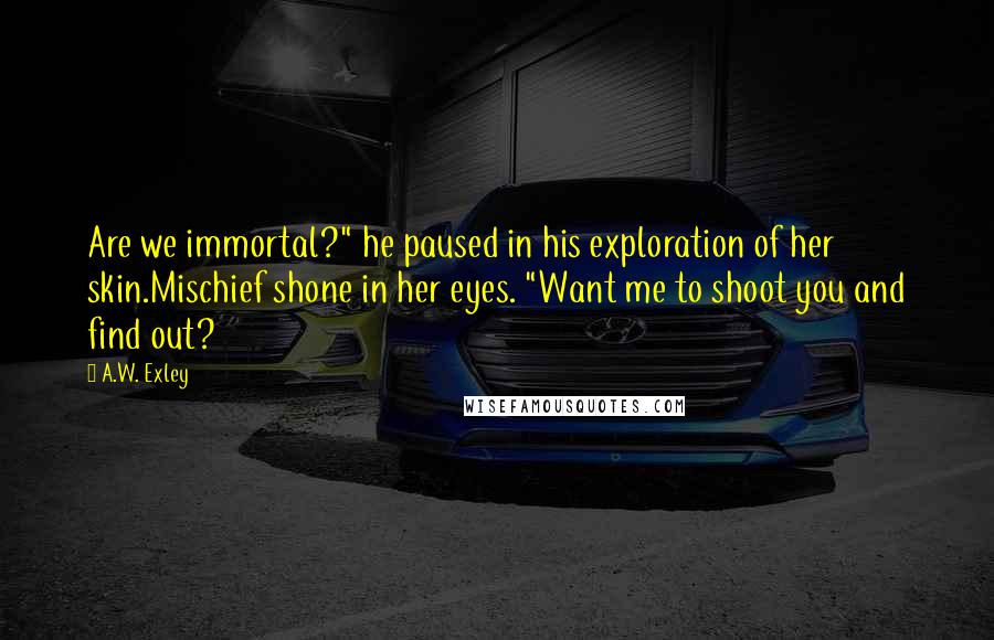 A.W. Exley Quotes: Are we immortal?" he paused in his exploration of her skin.Mischief shone in her eyes. "Want me to shoot you and find out?