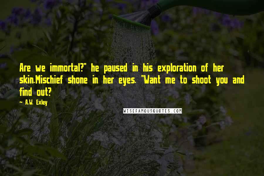 A.W. Exley Quotes: Are we immortal?" he paused in his exploration of her skin.Mischief shone in her eyes. "Want me to shoot you and find out?