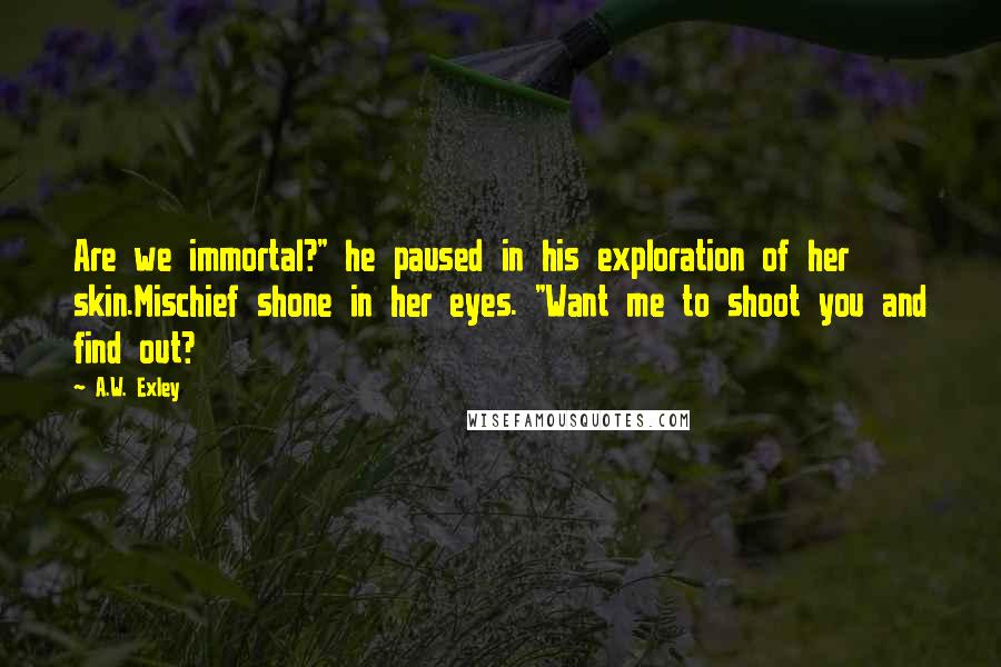 A.W. Exley Quotes: Are we immortal?" he paused in his exploration of her skin.Mischief shone in her eyes. "Want me to shoot you and find out?