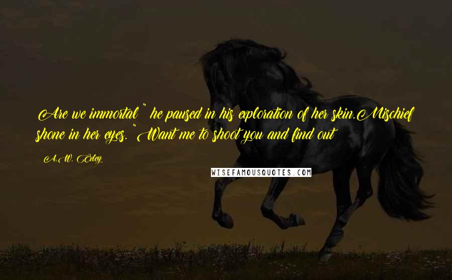 A.W. Exley Quotes: Are we immortal?" he paused in his exploration of her skin.Mischief shone in her eyes. "Want me to shoot you and find out?