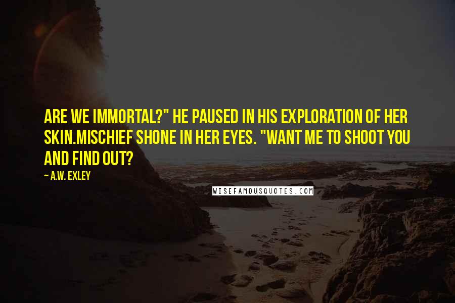 A.W. Exley Quotes: Are we immortal?" he paused in his exploration of her skin.Mischief shone in her eyes. "Want me to shoot you and find out?