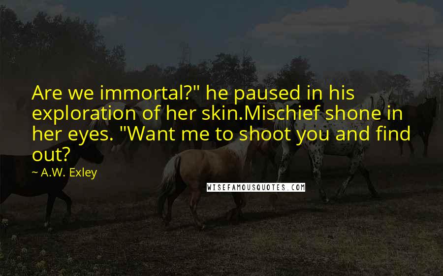 A.W. Exley Quotes: Are we immortal?" he paused in his exploration of her skin.Mischief shone in her eyes. "Want me to shoot you and find out?