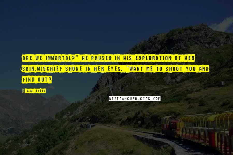 A.W. Exley Quotes: Are we immortal?" he paused in his exploration of her skin.Mischief shone in her eyes. "Want me to shoot you and find out?