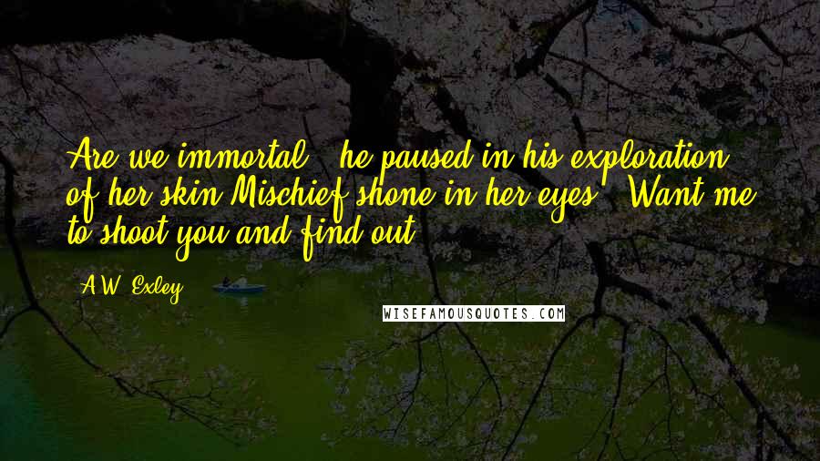 A.W. Exley Quotes: Are we immortal?" he paused in his exploration of her skin.Mischief shone in her eyes. "Want me to shoot you and find out?