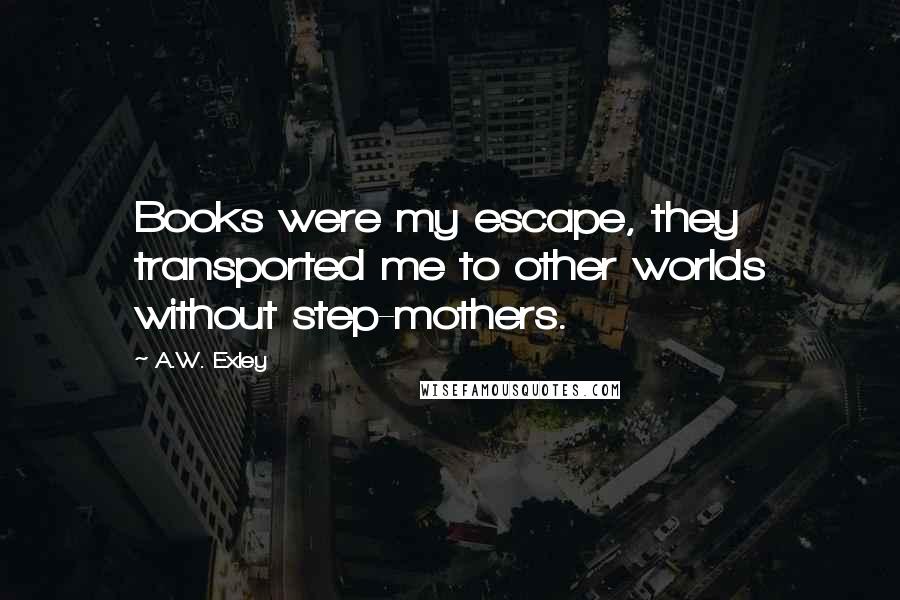 A.W. Exley Quotes: Books were my escape, they transported me to other worlds without step-mothers.