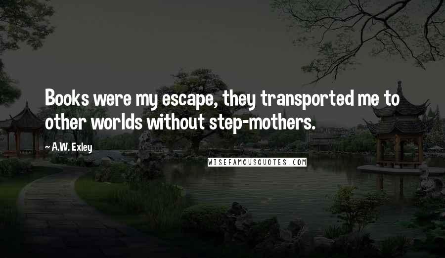 A.W. Exley Quotes: Books were my escape, they transported me to other worlds without step-mothers.