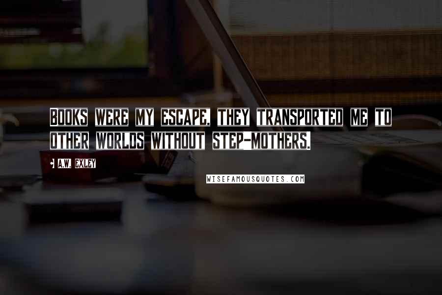 A.W. Exley Quotes: Books were my escape, they transported me to other worlds without step-mothers.