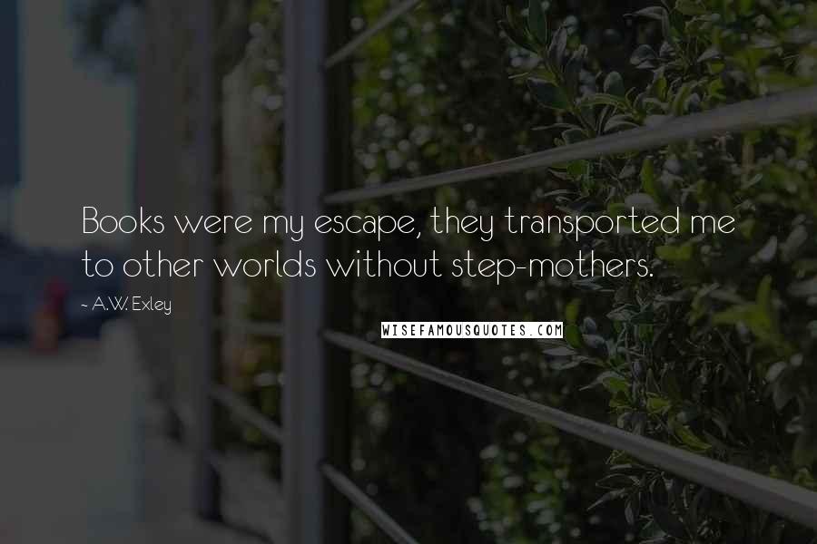 A.W. Exley Quotes: Books were my escape, they transported me to other worlds without step-mothers.