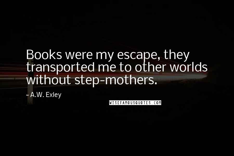 A.W. Exley Quotes: Books were my escape, they transported me to other worlds without step-mothers.