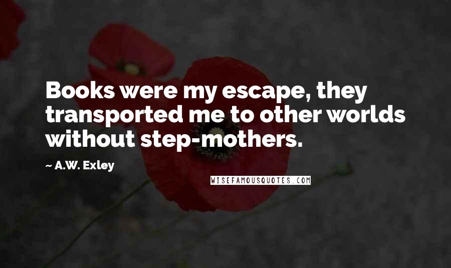 A.W. Exley Quotes: Books were my escape, they transported me to other worlds without step-mothers.