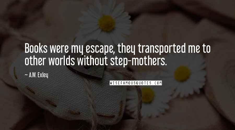 A.W. Exley Quotes: Books were my escape, they transported me to other worlds without step-mothers.