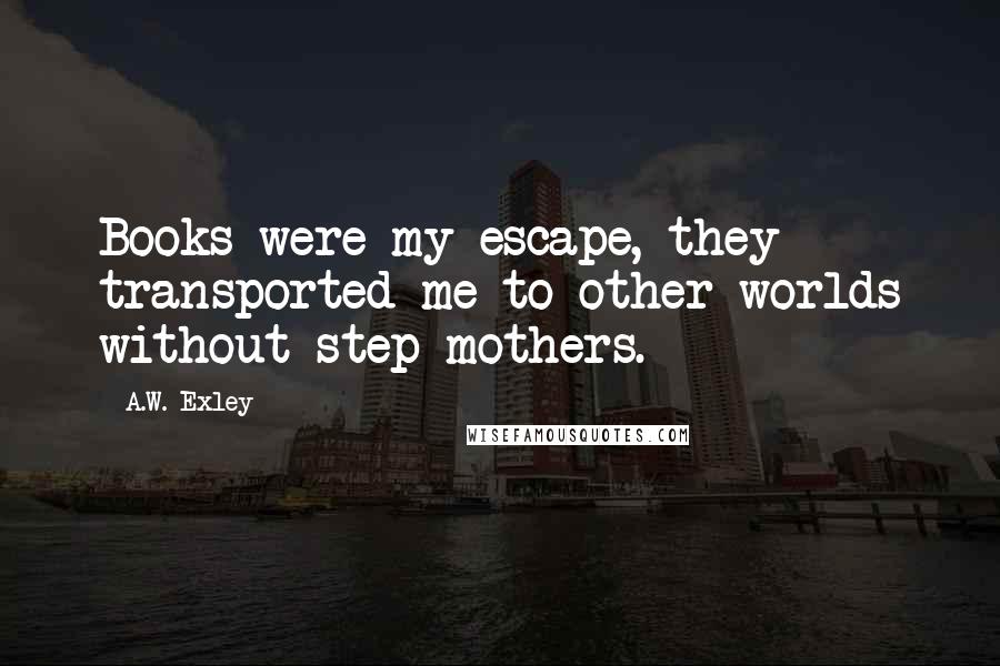 A.W. Exley Quotes: Books were my escape, they transported me to other worlds without step-mothers.