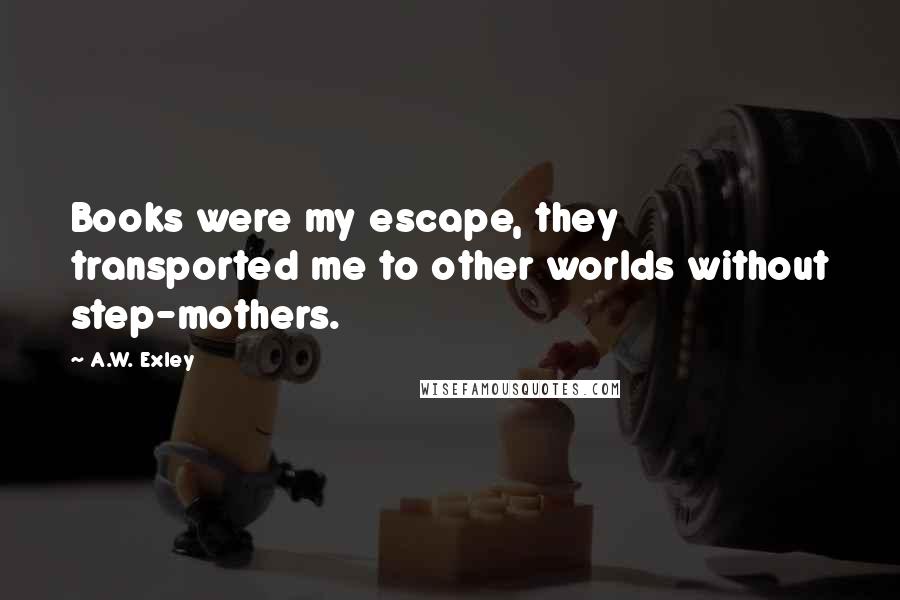 A.W. Exley Quotes: Books were my escape, they transported me to other worlds without step-mothers.