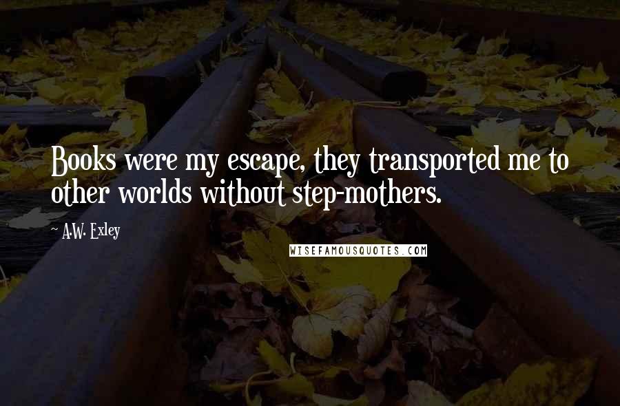 A.W. Exley Quotes: Books were my escape, they transported me to other worlds without step-mothers.