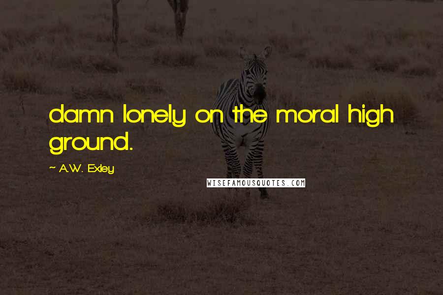 A.W. Exley Quotes: damn lonely on the moral high ground.