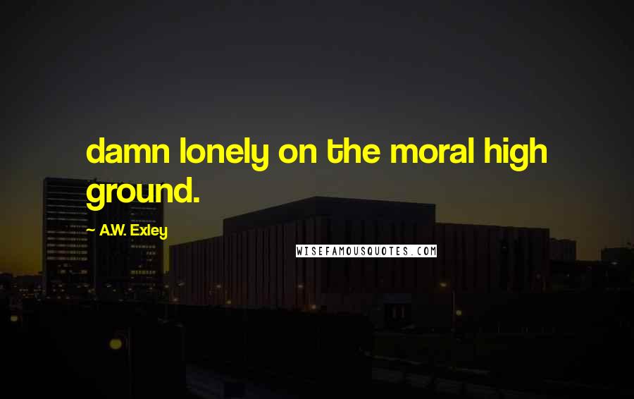 A.W. Exley Quotes: damn lonely on the moral high ground.