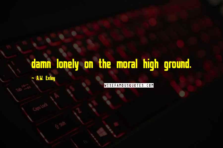 A.W. Exley Quotes: damn lonely on the moral high ground.