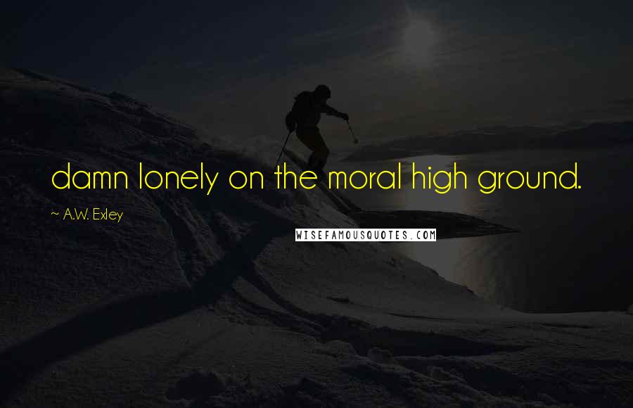 A.W. Exley Quotes: damn lonely on the moral high ground.