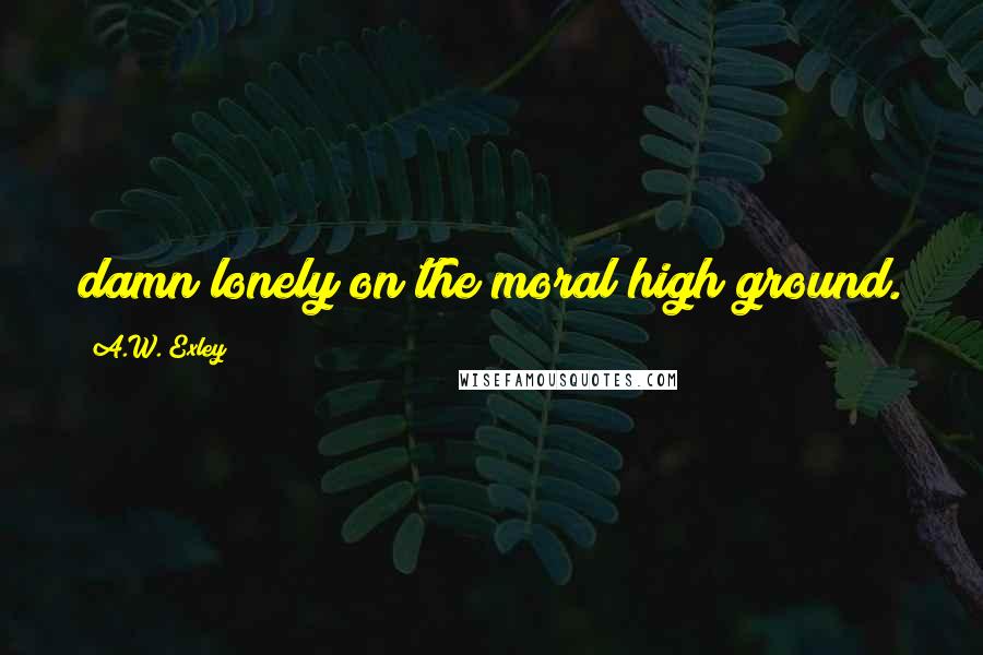 A.W. Exley Quotes: damn lonely on the moral high ground.