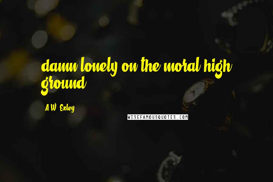 A.W. Exley Quotes: damn lonely on the moral high ground.