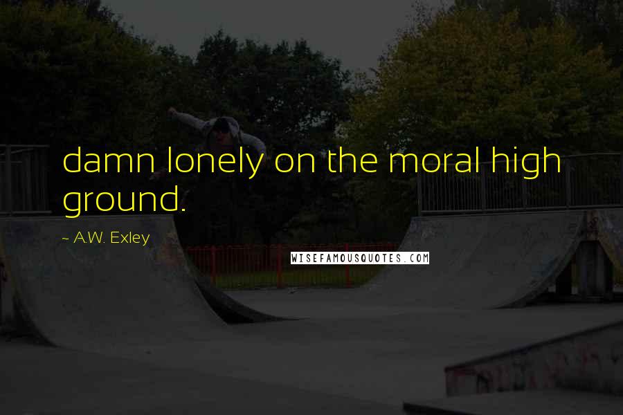 A.W. Exley Quotes: damn lonely on the moral high ground.