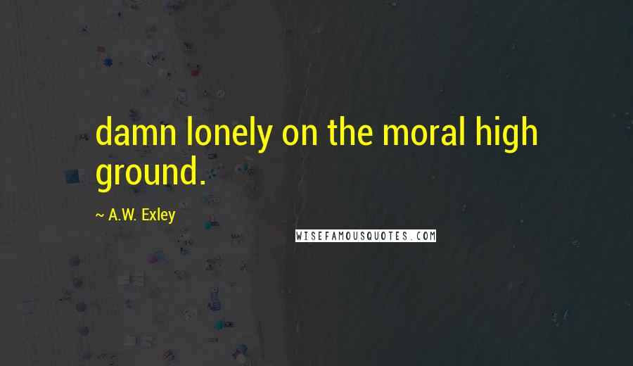 A.W. Exley Quotes: damn lonely on the moral high ground.