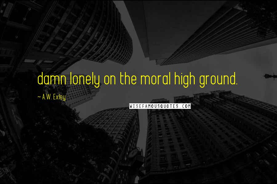 A.W. Exley Quotes: damn lonely on the moral high ground.