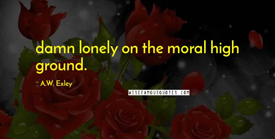 A.W. Exley Quotes: damn lonely on the moral high ground.