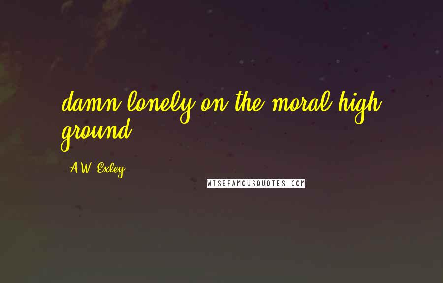 A.W. Exley Quotes: damn lonely on the moral high ground.