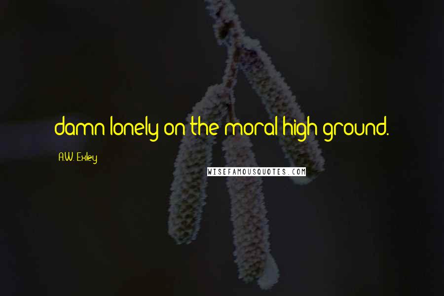 A.W. Exley Quotes: damn lonely on the moral high ground.