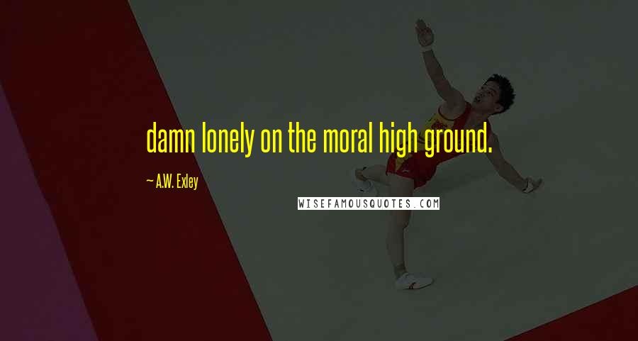 A.W. Exley Quotes: damn lonely on the moral high ground.