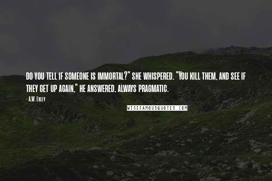 A.W. Exley Quotes: do you tell if someone is immortal?" she whispered. "You kill them, and see if they get up again," he answered, always pragmatic.