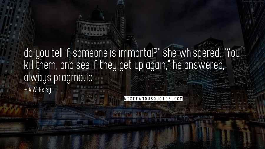 A.W. Exley Quotes: do you tell if someone is immortal?" she whispered. "You kill them, and see if they get up again," he answered, always pragmatic.