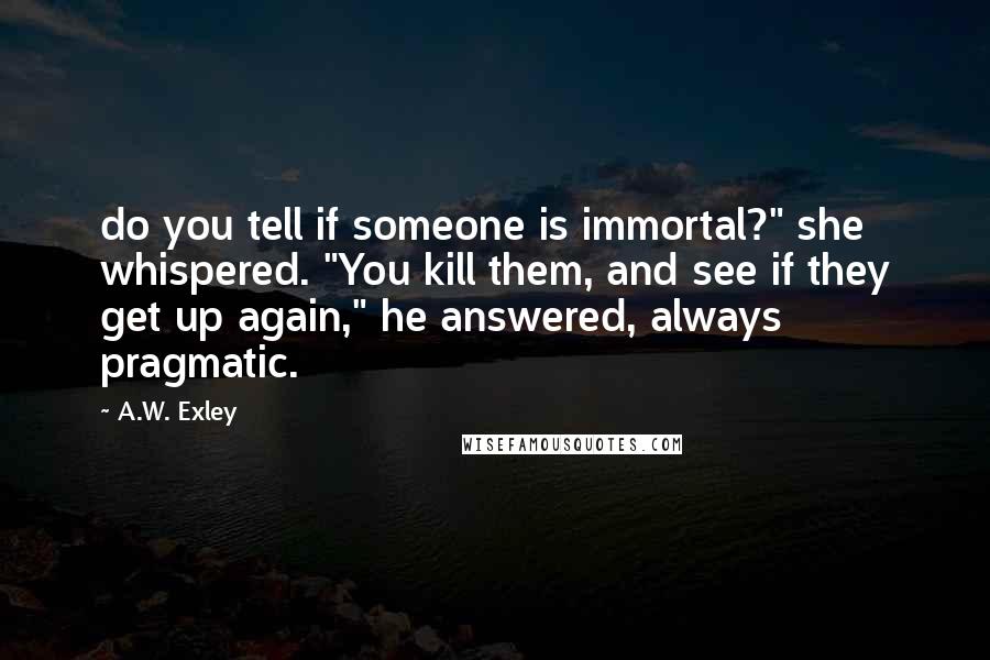 A.W. Exley Quotes: do you tell if someone is immortal?" she whispered. "You kill them, and see if they get up again," he answered, always pragmatic.