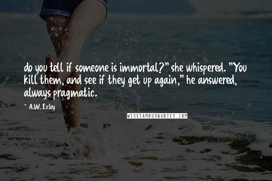 A.W. Exley Quotes: do you tell if someone is immortal?" she whispered. "You kill them, and see if they get up again," he answered, always pragmatic.