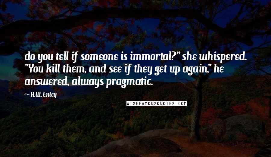 A.W. Exley Quotes: do you tell if someone is immortal?" she whispered. "You kill them, and see if they get up again," he answered, always pragmatic.