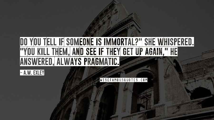 A.W. Exley Quotes: do you tell if someone is immortal?" she whispered. "You kill them, and see if they get up again," he answered, always pragmatic.