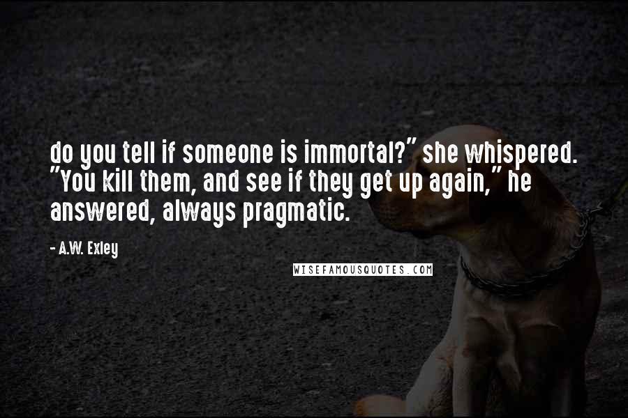 A.W. Exley Quotes: do you tell if someone is immortal?" she whispered. "You kill them, and see if they get up again," he answered, always pragmatic.