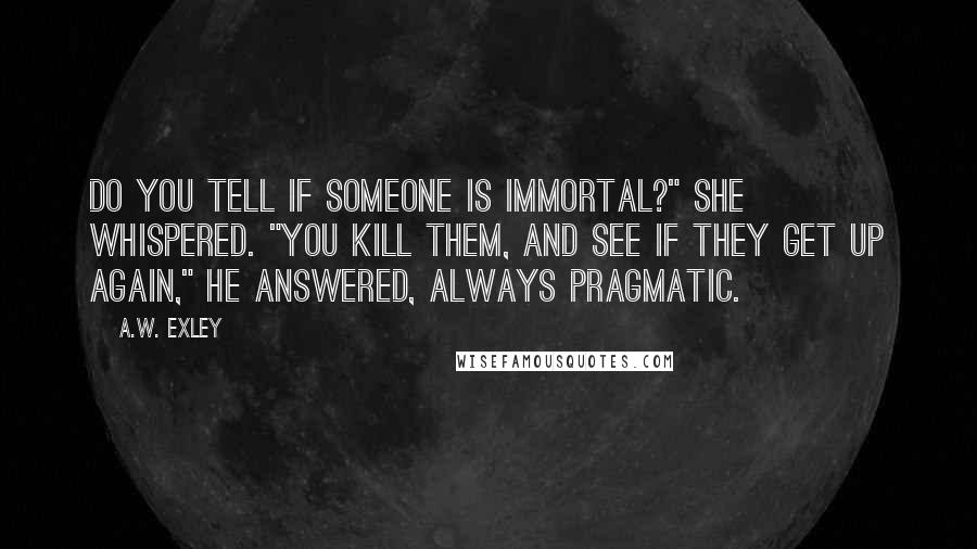 A.W. Exley Quotes: do you tell if someone is immortal?" she whispered. "You kill them, and see if they get up again," he answered, always pragmatic.