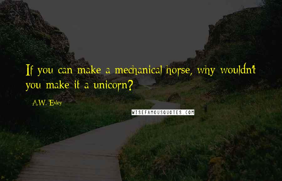 A.W. Exley Quotes: If you can make a mechanical horse, why wouldn't you make it a unicorn?