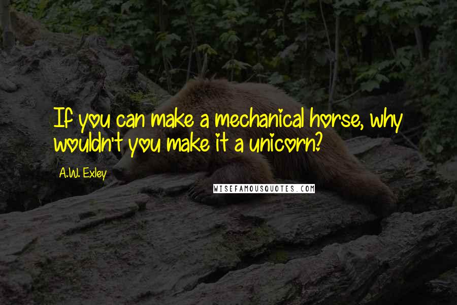 A.W. Exley Quotes: If you can make a mechanical horse, why wouldn't you make it a unicorn?